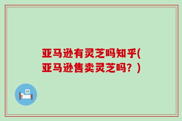 亚马逊有灵芝吗知乎(亚马逊售卖灵芝吗？)