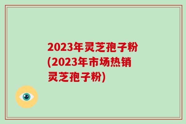 2023年灵芝孢子粉(2023年市场热销灵芝孢子粉)