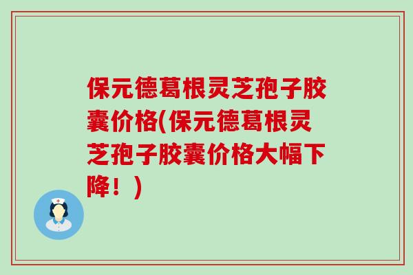 保元德葛根灵芝孢子胶囊价格(保元德葛根灵芝孢子胶囊价格大幅下降！)