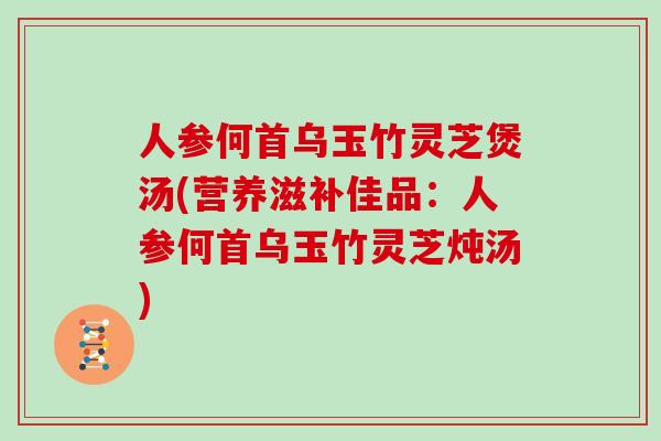 人参何首乌玉竹灵芝煲汤(营养滋补佳品：人参何首乌玉竹灵芝炖汤)