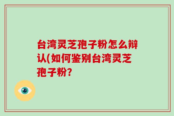 台湾灵芝孢子粉怎么辩认(如何鉴别台湾灵芝孢子粉？