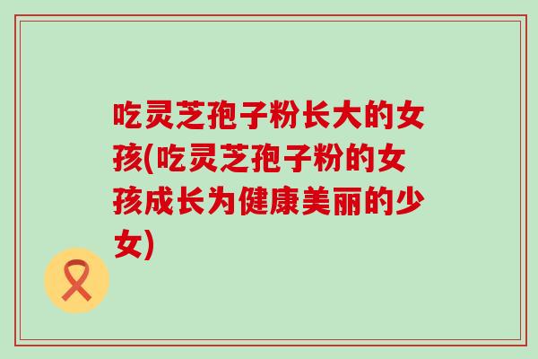 吃灵芝孢子粉长大的女孩(吃灵芝孢子粉的女孩成长为健康美丽的少女)