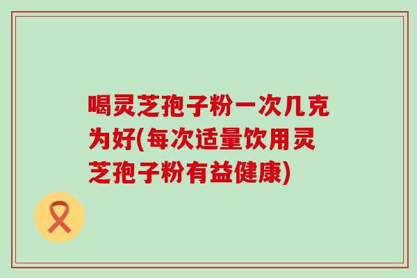 喝灵芝孢子粉一次几克为好(每次适量饮用灵芝孢子粉有益健康)