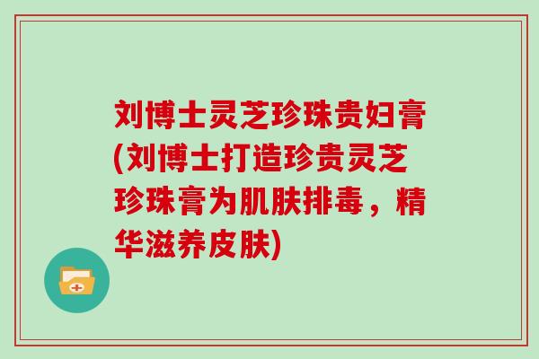 刘博士灵芝珍珠贵妇膏(刘博士打造珍贵灵芝珍珠膏为，精华滋养)