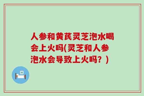 人参和黄芪灵芝泡水喝会上火吗(灵芝和人参泡水会导致上火吗？)