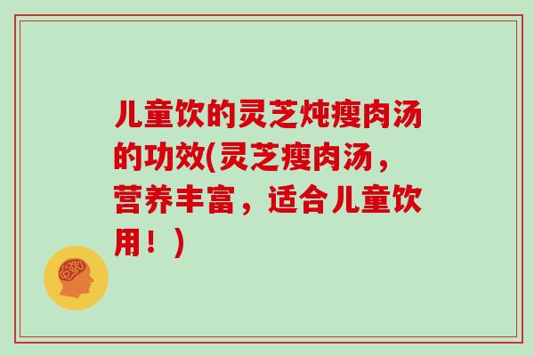 儿童饮的灵芝炖瘦肉汤的功效(灵芝瘦肉汤，营养丰富，适合儿童饮用！)