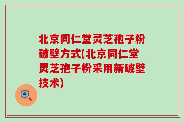 北京同仁堂灵芝孢子粉破壁方式(北京同仁堂灵芝孢子粉采用新破壁技术)