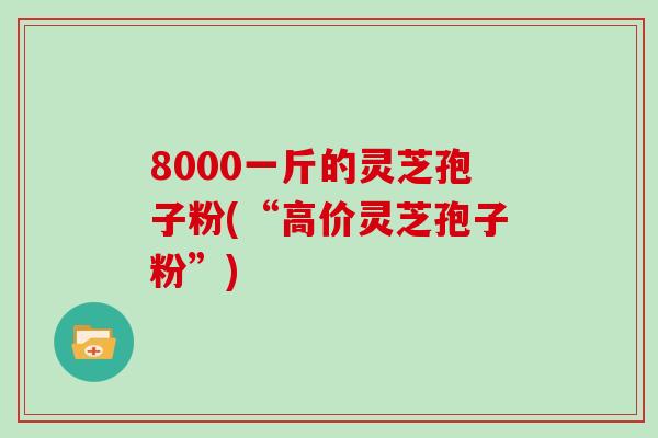 8000一斤的灵芝孢子粉(“高价灵芝孢子粉”)