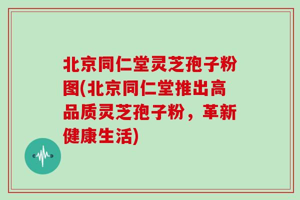 北京同仁堂灵芝孢子粉图(北京同仁堂推出高品质灵芝孢子粉，革新健康生活)