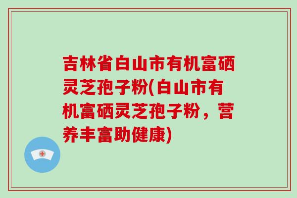 吉林省白山市有机富硒灵芝孢子粉(白山市有机富硒灵芝孢子粉，营养丰富助健康)