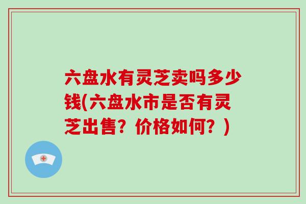 六盘水有灵芝卖吗多少钱(六盘水市是否有灵芝出售？价格如何？)