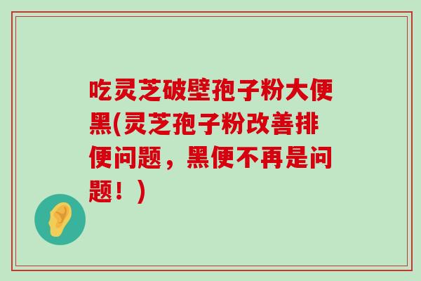 吃灵芝破壁孢子粉大便黑(灵芝孢子粉改善排便问题，黑便不再是问题！)