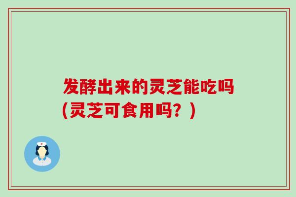 发酵出来的灵芝能吃吗(灵芝可食用吗？)