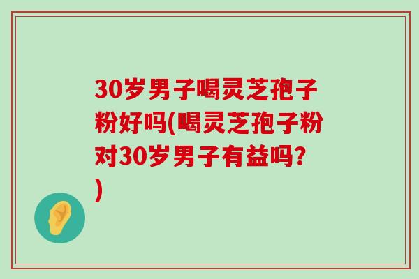 30岁男子喝灵芝孢子粉好吗(喝灵芝孢子粉对30岁男子有益吗？)