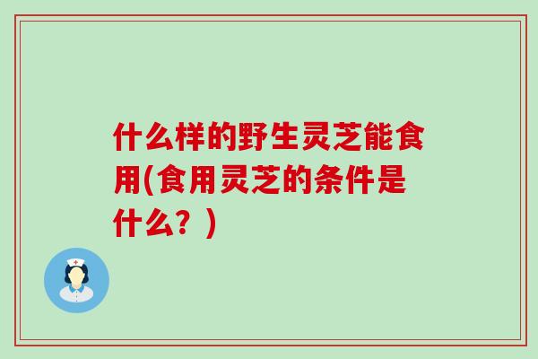 什么样的野生灵芝能食用(食用灵芝的条件是什么？)