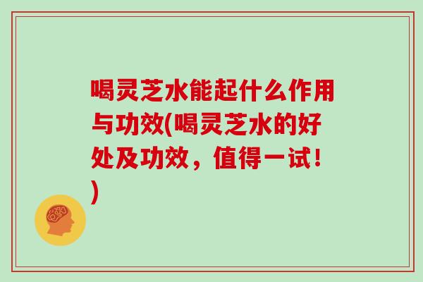 喝灵芝水能起什么作用与功效(喝灵芝水的好处及功效，值得一试！)