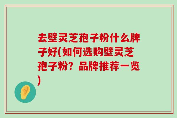 去壁灵芝孢子粉什么牌子好(如何选购壁灵芝孢子粉？品牌推荐一览)