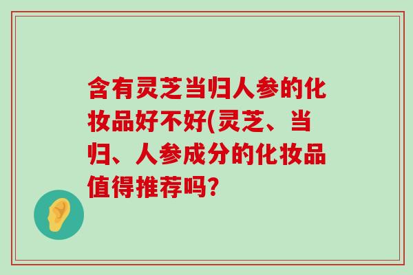 含有灵芝当归人参的化妆品好不好(灵芝、当归、人参成分的化妆品值得推荐吗？