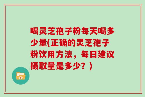 喝灵芝孢子粉每天喝多少量(正确的灵芝孢子粉饮用方法，每日建议摄取量是多少？)