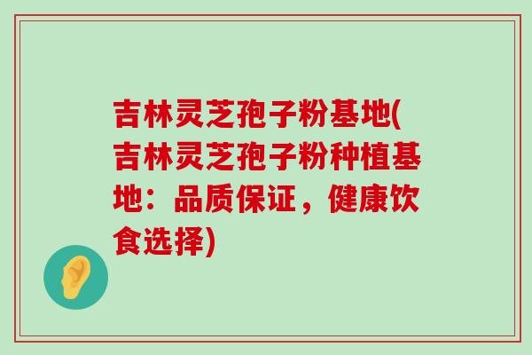 吉林灵芝孢子粉基地(吉林灵芝孢子粉种植基地：品质保证，健康饮食选择)