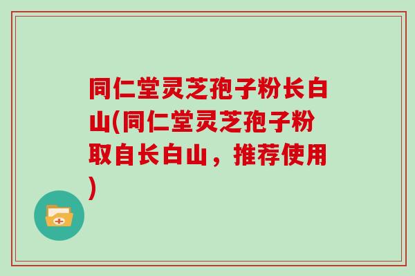 同仁堂灵芝孢子粉长白山(同仁堂灵芝孢子粉取自长白山，推荐使用)