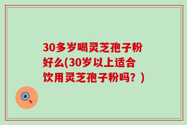 30多岁喝灵芝孢子粉好么(30岁以上适合饮用灵芝孢子粉吗？)