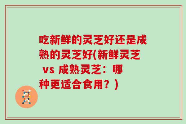 吃新鲜的灵芝好还是成熟的灵芝好(新鲜灵芝 vs 成熟灵芝：哪种更适合食用？)