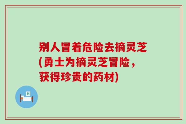 别人冒着危险去摘灵芝(勇士为摘灵芝冒险，获得珍贵的药材)