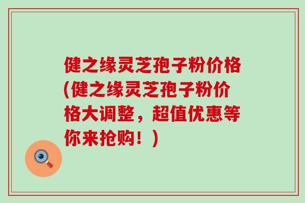 健之缘灵芝孢子粉价格(健之缘灵芝孢子粉价格大调整，超值优惠等你来抢购！)