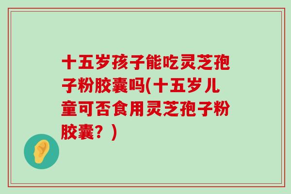 十五岁孩子能吃灵芝孢子粉胶囊吗(十五岁儿童可否食用灵芝孢子粉胶囊？)