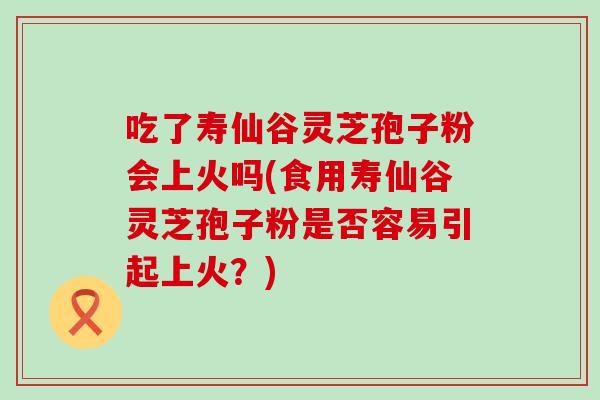 吃了寿仙谷灵芝孢子粉会上火吗(食用寿仙谷灵芝孢子粉是否容易引起上火？)