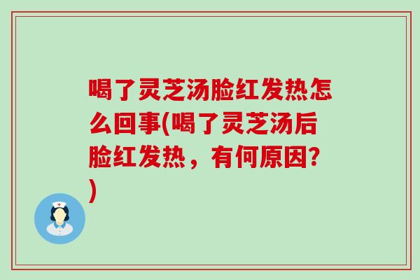 喝了灵芝汤脸红发热怎么回事(喝了灵芝汤后脸红发热，有何原因？)