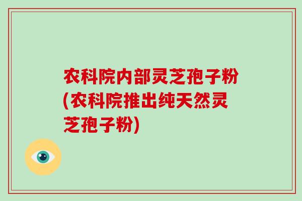 农科院内部灵芝孢子粉(农科院推出纯天然灵芝孢子粉)