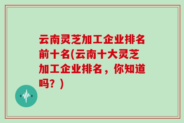 云南灵芝加工企业排名前十名(云南十大灵芝加工企业排名，你知道吗？)