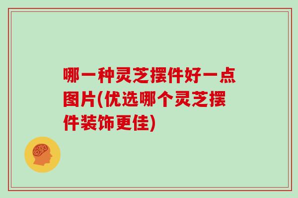 哪一种灵芝摆件好一点图片(优选哪个灵芝摆件装饰更佳)