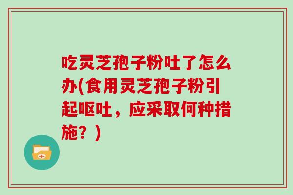 吃灵芝孢子粉吐了怎么办(食用灵芝孢子粉引起，应采取何种措施？)