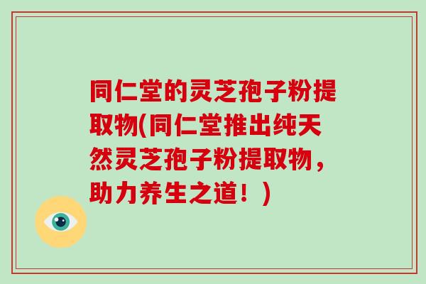 同仁堂的灵芝孢子粉提取物(同仁堂推出纯天然灵芝孢子粉提取物，助力养生之道！)