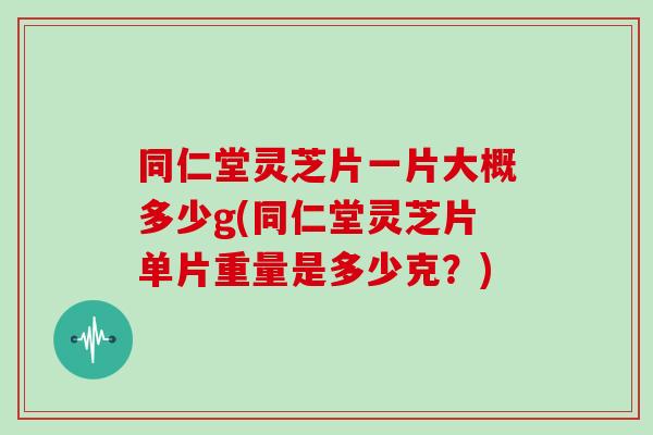 同仁堂灵芝片一片大概多少g(同仁堂灵芝片单片重量是多少克？)