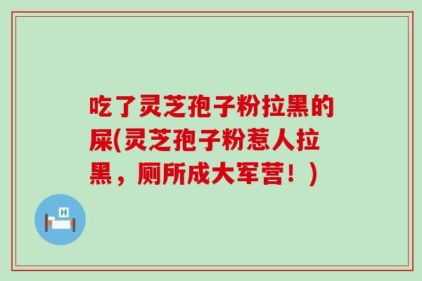 吃了灵芝孢子粉拉黑的屎(灵芝孢子粉惹人拉黑，厕所成大军营！)