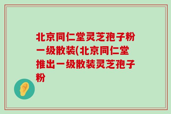 北京同仁堂灵芝孢子粉一级散装(北京同仁堂推出一级散装灵芝孢子粉