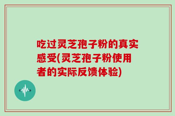 吃过灵芝孢子粉的真实感受(灵芝孢子粉使用者的实际反馈体验)