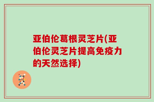 亚伯伦葛根灵芝片(亚伯伦灵芝片提高免疫力的天然选择)