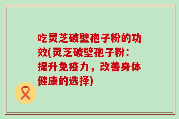 吃灵芝破壁孢子粉的功效(灵芝破壁孢子粉：提升免疫力，改善身体健康的选择)