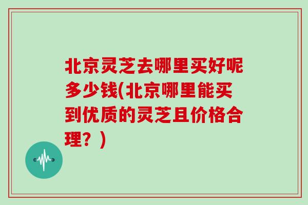 北京灵芝去哪里买好呢多少钱(北京哪里能买到优质的灵芝且价格合理？)