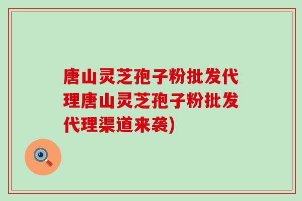 唐山灵芝孢子粉批发代理唐山灵芝孢子粉批发代理渠道来袭)