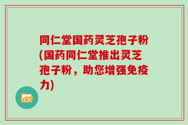 同仁堂国药灵芝孢子粉(国药同仁堂推出灵芝孢子粉，助您增强免疫力)