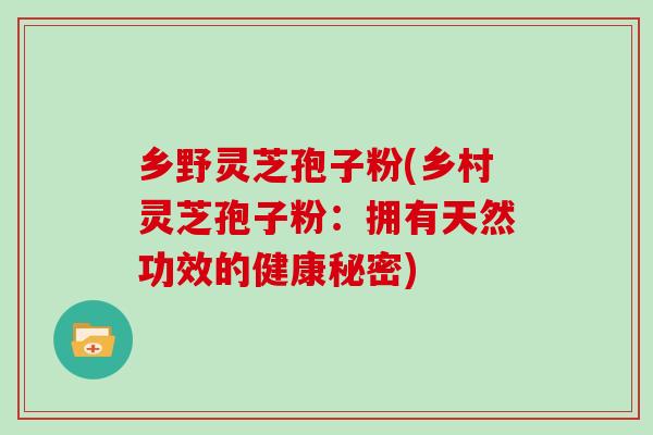 乡野灵芝孢子粉(乡村灵芝孢子粉：拥有天然功效的健康秘密)