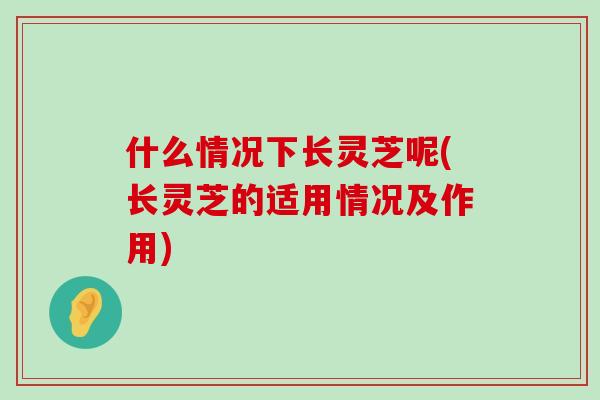 什么情况下长灵芝呢(长灵芝的适用情况及作用)