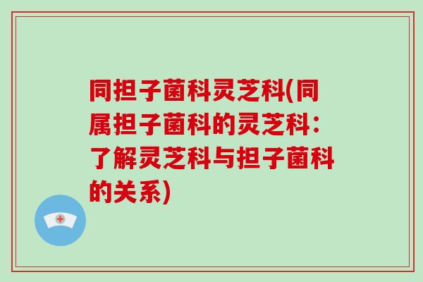 同担子菌科灵芝科(同属担子菌科的灵芝科：了解灵芝科与担子菌科的关系)