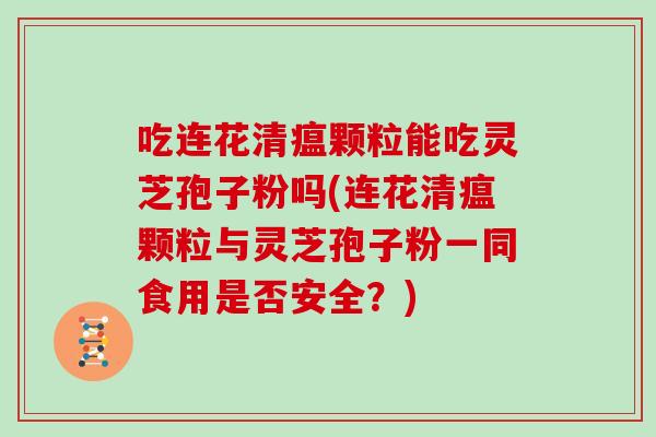 吃连花清瘟颗粒能吃灵芝孢子粉吗(连花清瘟颗粒与灵芝孢子粉一同食用是否安全？)